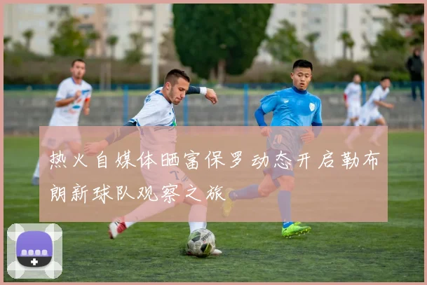 热火自媒体晒富保罗动态开启勒布朗新球队观察之旅