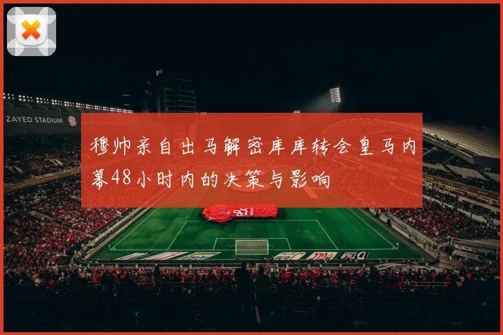穆帅亲自出马解密库库转会皇马内幕48小时内的决策与影响