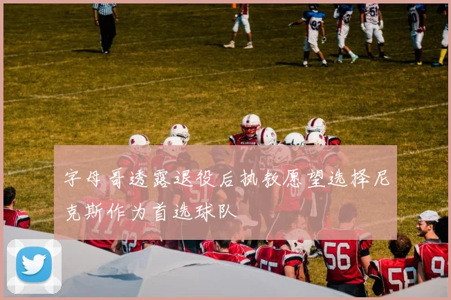 字母哥透露退役后执教愿望选择尼克斯作为首选球队