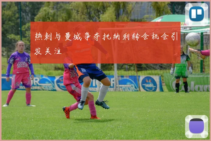 热刺与曼城争夺托纳利转会机会引发关注
