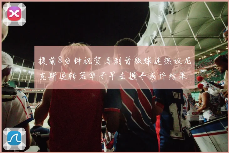 提前8分钟祝贺马刺晋级球迷热议尼克斯逆转若华子早去握手或许结果不同