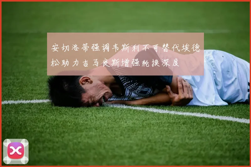 安切洛蒂强调韦斯利不可替代埃德松助力吉马良斯增强轮换深度