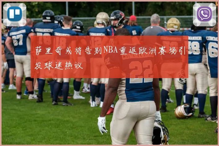 萨里奇或将告别NBA重返欧洲赛场引发球迷热议