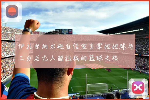 伊扎尔纳尔逊自信宣言掌控控球与三分后无人能挡我的篮球之路