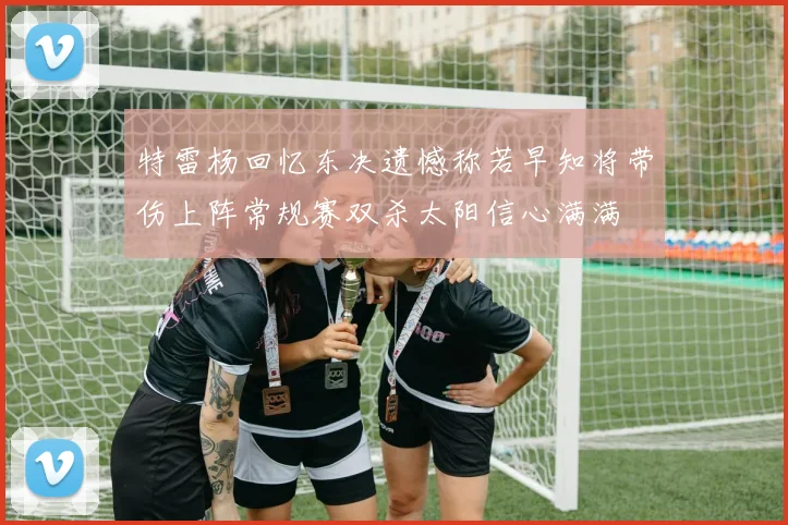 特雷杨回忆东决遗憾称若早知将带伤上阵常规赛双杀太阳信心满满