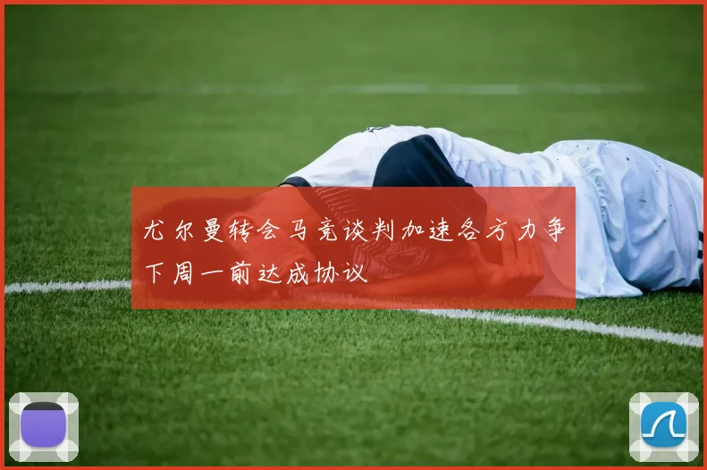尤尔曼转会马竞谈判加速各方力争下周一前达成协议