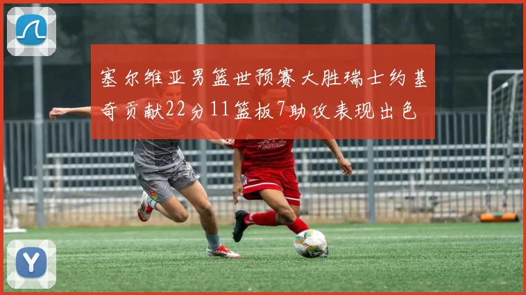塞尔维亚男篮世预赛大胜瑞士约基奇贡献22分11篮板7助攻表现出色